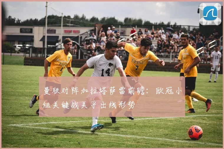 曼联对阵加拉塔萨雷前瞻:欧冠小组关键战关乎出线形势