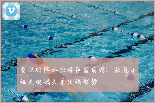 曼联对阵加拉塔萨雷前瞻：欧冠小组关键战关乎出线形势