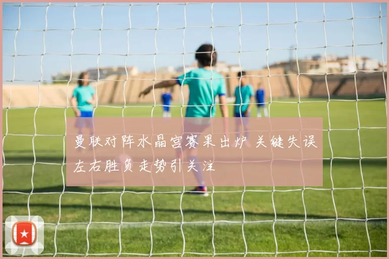 曼联对阵水晶宫赛果出炉 关键失误左右胜负走势引关注