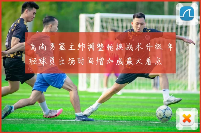 高尚男篮主帅调整轮换战术升级 年轻球员出场时间增加成最大看点