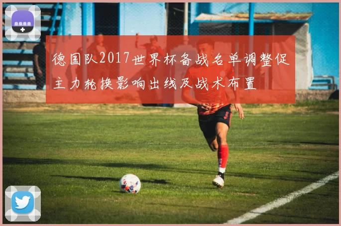 德国队2017世界杯备战名单调整促主力轮换影响出线及战术布置