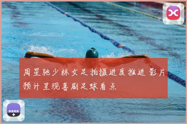 周星驰少林女足拍摄进度推进 影片预计呈现喜剧足球看点