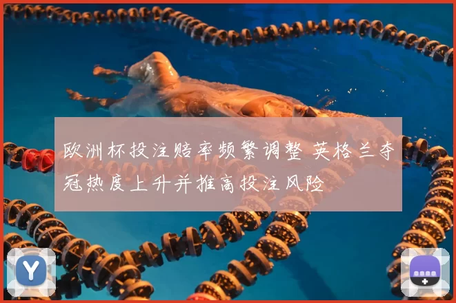 欧洲杯投注赔率频繁调整 英格兰夺冠热度上升并推高投注风险