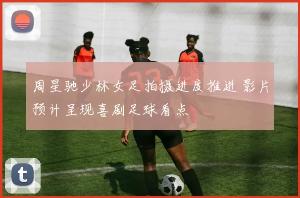 周星驰少林女足拍摄进度推进 影片预计呈现喜剧足球看点