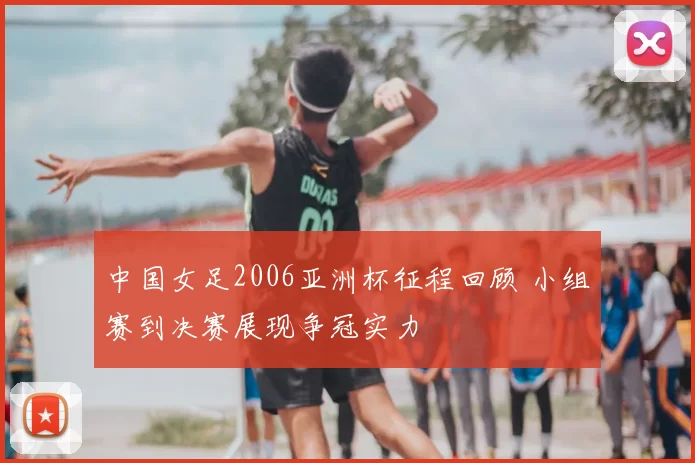中国女足2006亚洲杯征程回顾 小组赛到决赛展现争冠实力