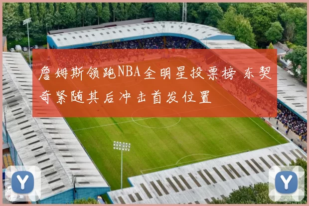 詹姆斯领跑NBA全明星投票榜 东契奇紧随其后冲击首发位置
