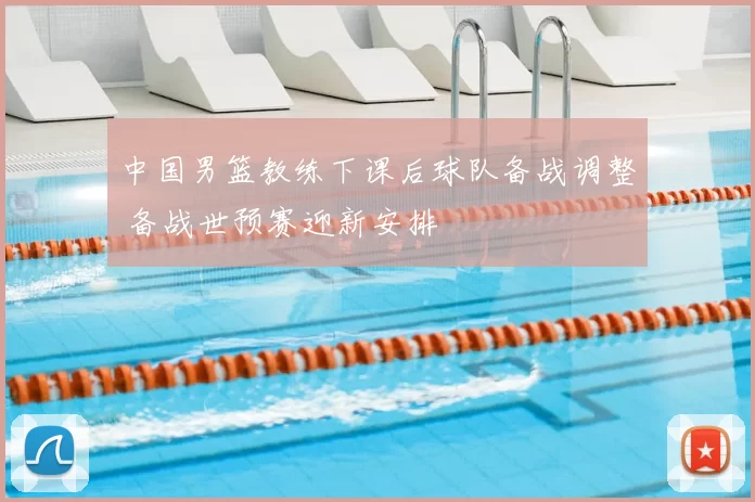 中国男篮教练下课后球队备战调整 备战世预赛迎新安排