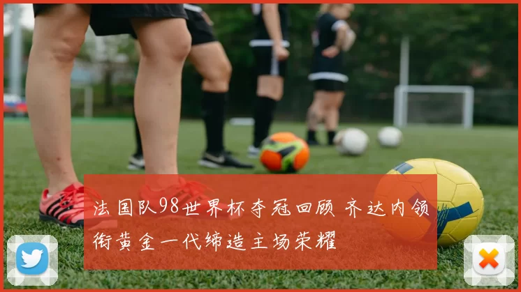 法国队98世界杯夺冠回顾 齐达内领衔黄金一代缔造主场荣耀