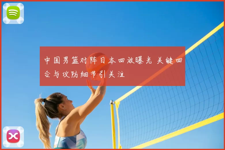 中国男篮对阵日本回放曝光 关键回合与攻防细节引关注