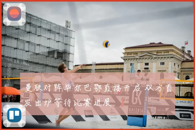 曼联对阵毕尔巴鄂直播开启 双方首发出炉等待比赛进展