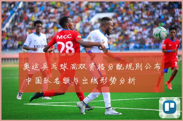 奥运乒乓球混双资格分配规则公布 中国队名额与出线形势分析