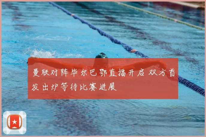 曼联对阵毕尔巴鄂直播开启 双方首发出炉等待比赛进展