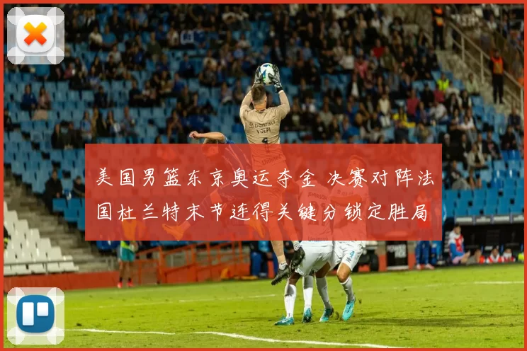 美国男篮东京奥运夺金 决赛对阵法国杜兰特末节连得关键分锁定胜局