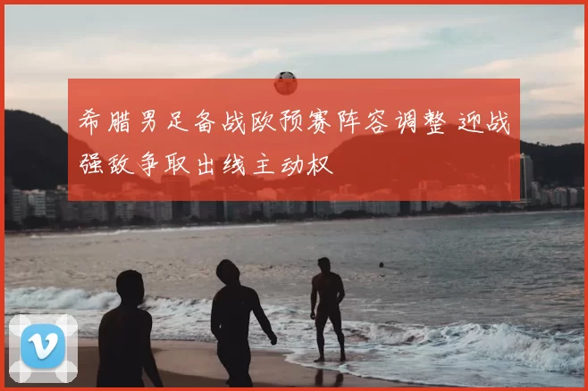 希腊男足备战欧预赛阵容调整 迎战强敌争取出线主动权