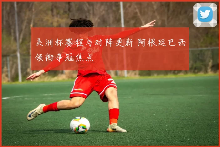 美洲杯赛程与对阵更新 阿根廷巴西领衔争冠焦点