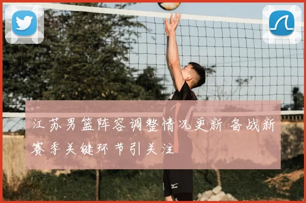 江苏男篮阵容调整情况更新 备战新赛季关键环节引关注