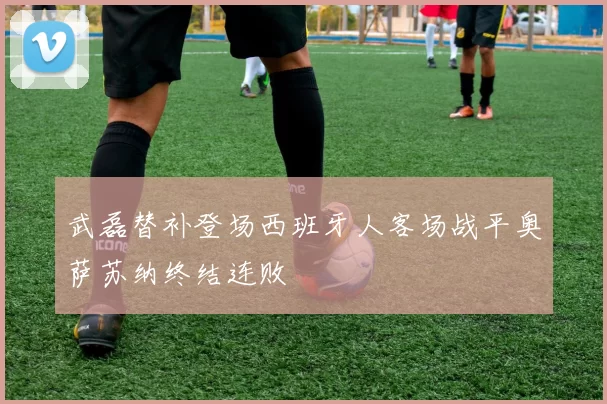 武磊替补登场西班牙人客场战平奥萨苏纳终结连败