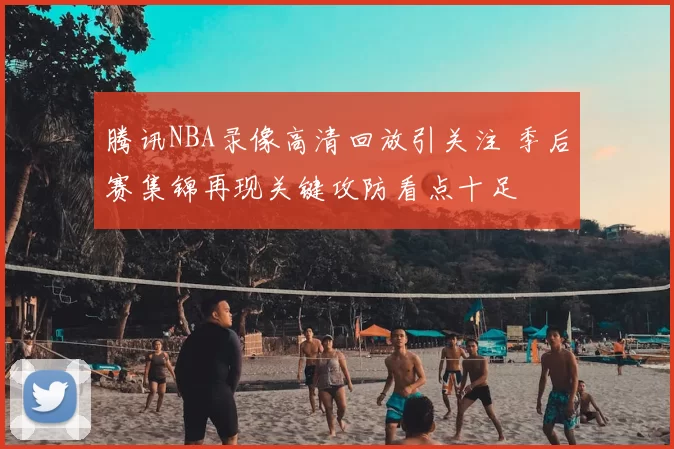 腾讯NBA录像高清回放引关注 季后赛集锦再现关键攻防看点十足