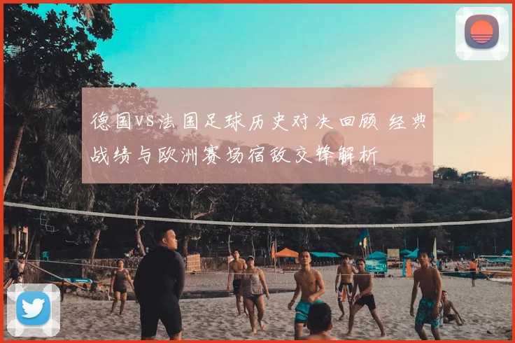 德国vs法国足球历史对决回顾 经典战绩与欧洲赛场宿敌交锋解析