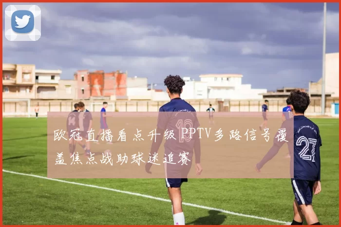 欧冠直播看点升级 PPTV多路信号覆盖焦点战助球迷追赛