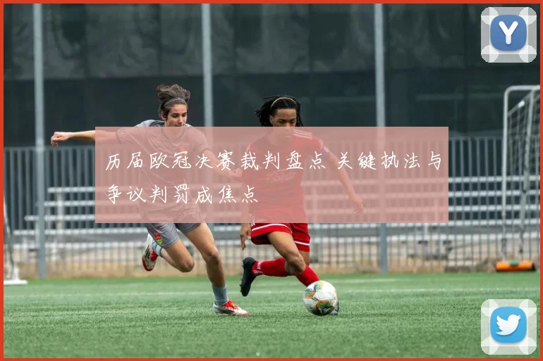 历届欧冠决赛裁判盘点 关键执法与争议判罚成焦点
