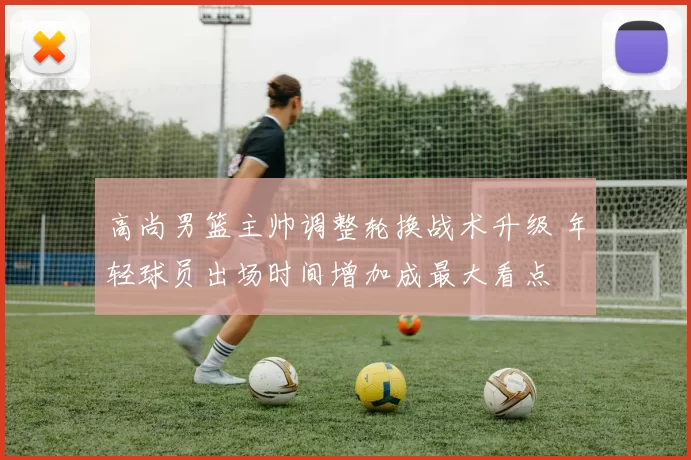 高尚男篮主帅调整轮换战术升级 年轻球员出场时间增加成最大看点