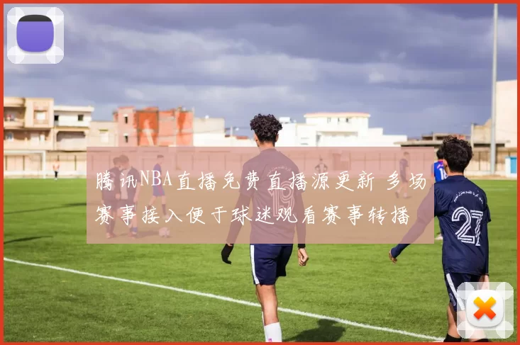 腾讯NBA直播免费直播源更新 多场赛事接入便于球迷观看赛事转播