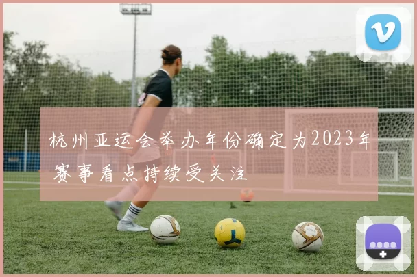 杭州亚运会举办年份确定为2023年 赛事看点持续受关注