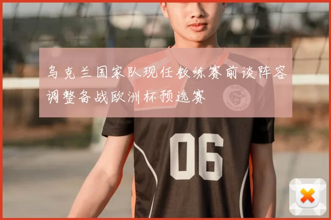 乌克兰国家队现任教练赛前谈阵容调整备战欧洲杯预选赛