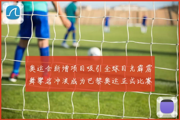 奥运会新增项目吸引全球目光霹雳舞攀岩冲浪成为巴黎奥运正式比赛项目