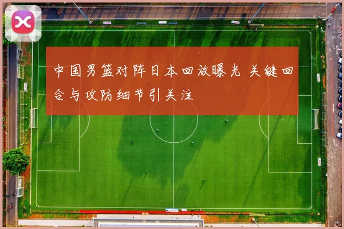 中国男篮对阵日本回放曝光 关键回合与攻防细节引关注