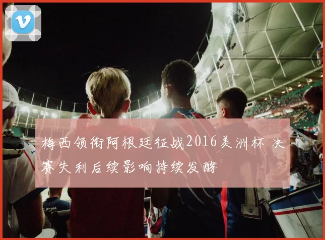 梅西领衔阿根廷征战2016美洲杯 决赛失利后续影响持续发酵