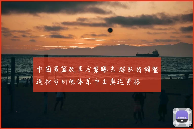 中国男篮改革方案曝光 球队将调整选材与训练体系冲击奥运资格