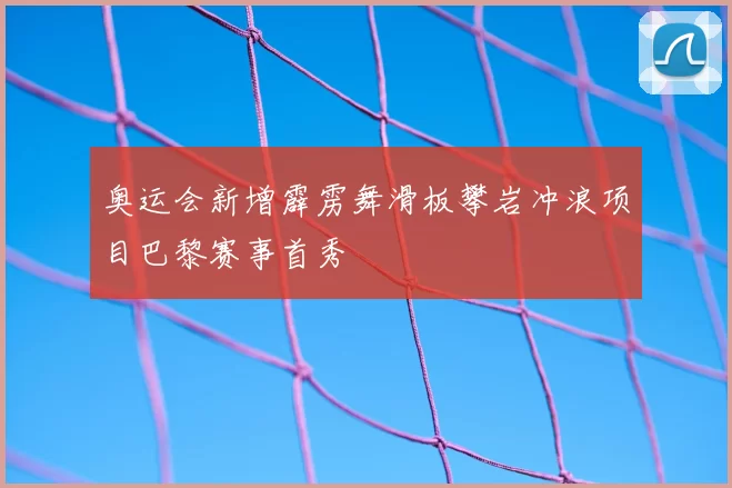 奥运会新增霹雳舞滑板攀岩冲浪项目巴黎赛事首秀