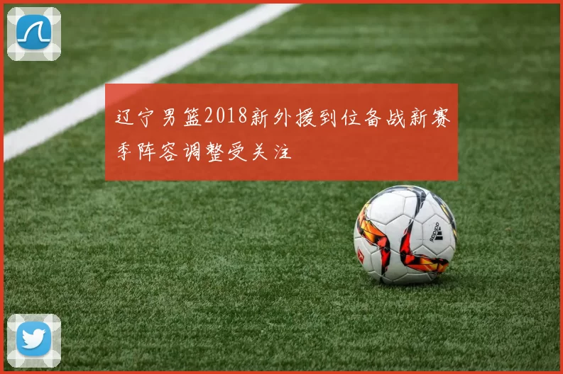 辽宁男篮2018新外援到位备战新赛季阵容调整受关注