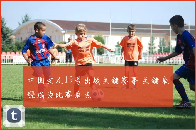 中国女足19号出战关键赛事 关键表现成为比赛看点