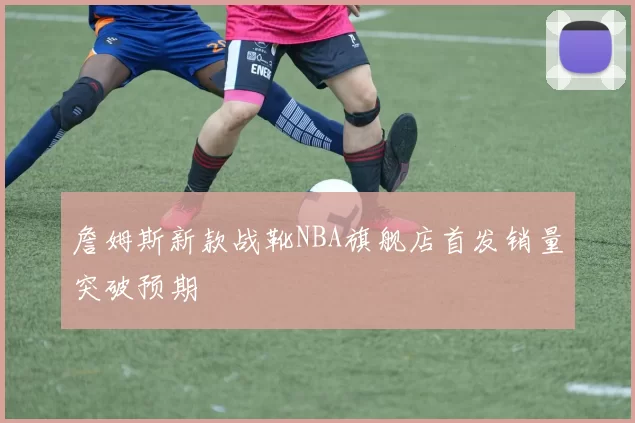 詹姆斯新款战靴NBA旗舰店首发销量突破预期