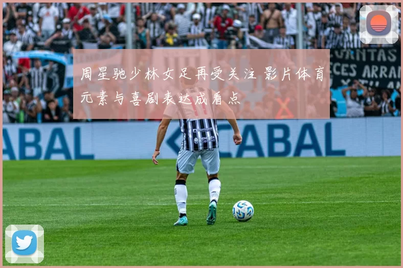 周星驰少林女足再受关注 影片体育元素与喜剧表达成看点