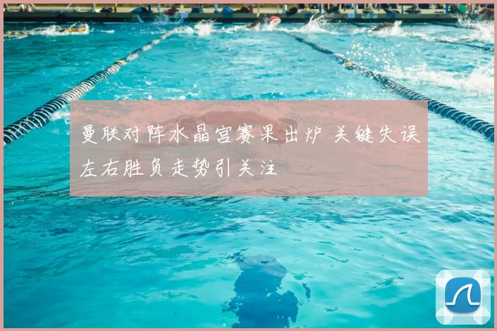 曼联对阵水晶宫赛果出炉 关键失误左右胜负走势引关注