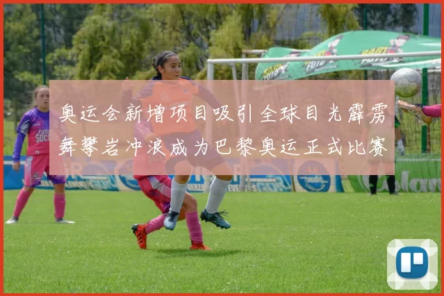 奥运会新增项目吸引全球目光霹雳舞攀岩冲浪成为巴黎奥运正式比赛项目