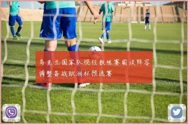 乌克兰国家队现任教练赛前谈阵容调整备战欧洲杯预选赛