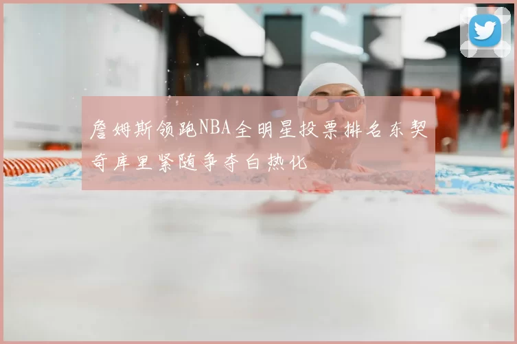 詹姆斯领跑NBA全明星投票排名东契奇库里紧随争夺白热化