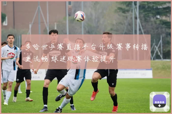 多哈世乒赛直播平台升级 赛事转播更流畅 球迷观赛体验提升