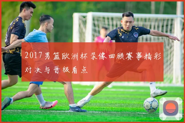 2017男篮欧洲杯录像回顾赛事精彩对决与晋级看点