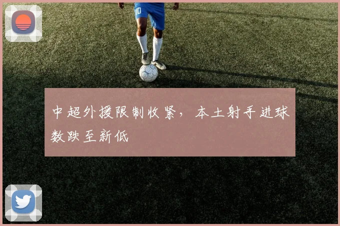 中超外援限制收紧,本土射手进球数跌至新低