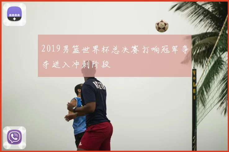 2019男篮世界杯总决赛打响冠军争夺进入冲刺阶段