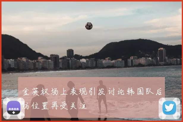 金英权场上表现引发讨论韩国队后防位置再受关注