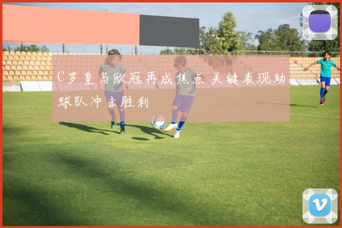 C罗皇马欧冠再成焦点 关键表现助球队冲击胜利