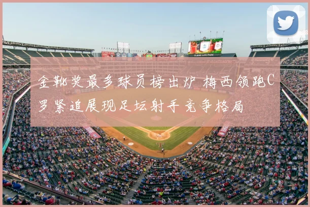 金靴奖最多球员榜出炉 梅西领跑C罗紧追展现足坛射手竞争格局