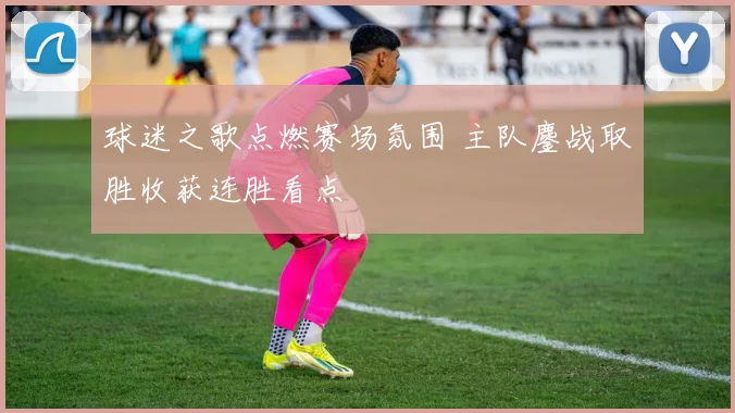 球迷之歌点燃赛场氛围 主队鏖战取胜收获连胜看点